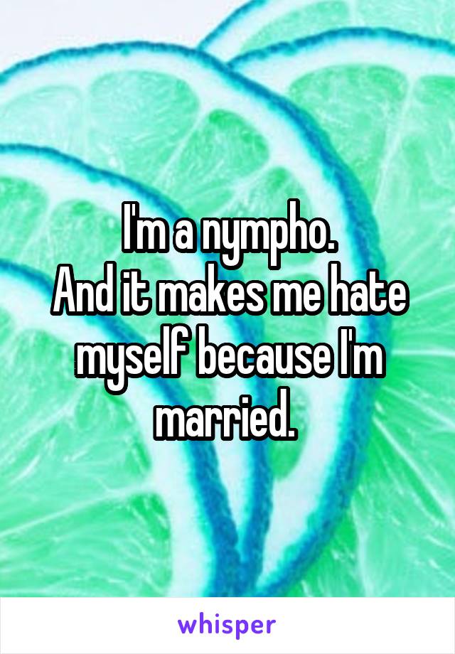 I'm a nympho.
And it makes me hate myself because I'm married. 