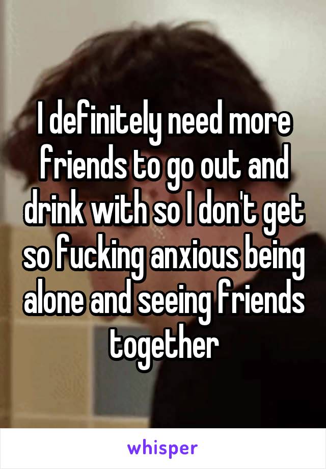 I definitely need more friends to go out and drink with so I don't get so fucking anxious being alone and seeing friends together