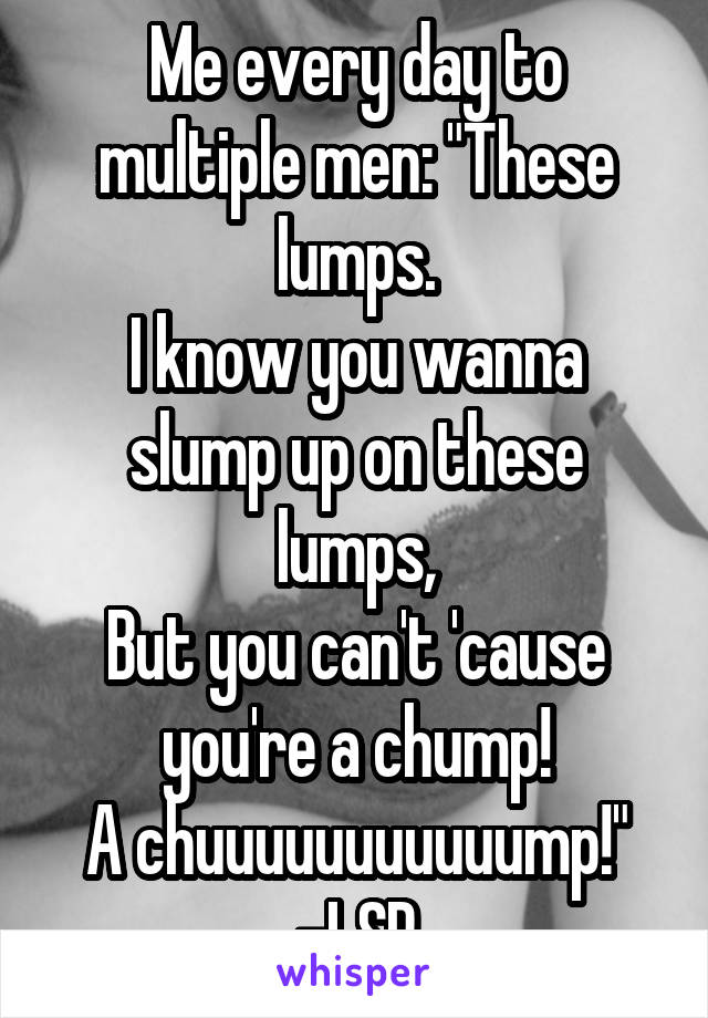 Me every day to multiple men: "These lumps.
I know you wanna slump up on these lumps,
But you can't 'cause you're a chump!
A chuuuuuuuuuuump!" -LSP