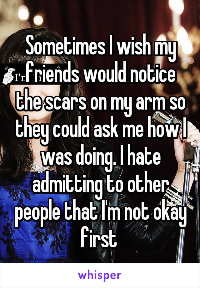 Sometimes I wish my friends would notice the scars on my arm so they could ask me how I was doing. I hate admitting to other people that I'm not okay first 