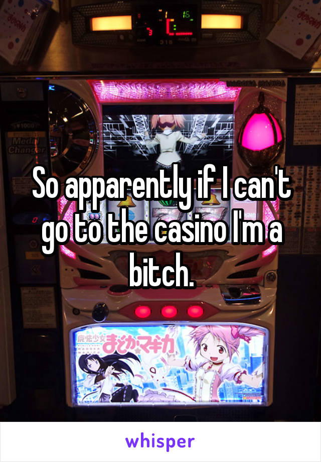 So apparently if I can't go to the casino I'm a bitch.