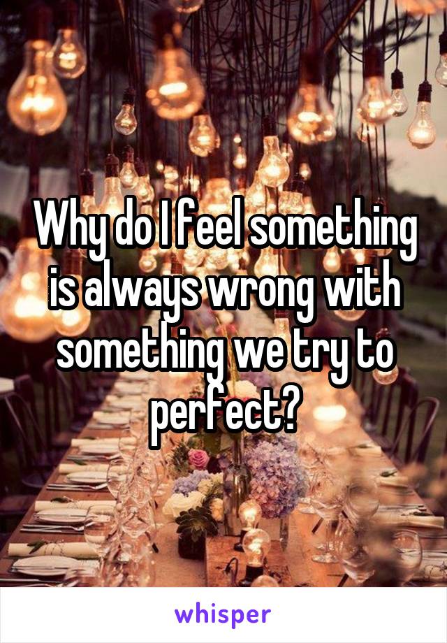 Why do I feel something is always wrong with something we try to perfect?