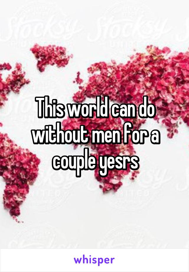 This world can do without men for a couple yesrs