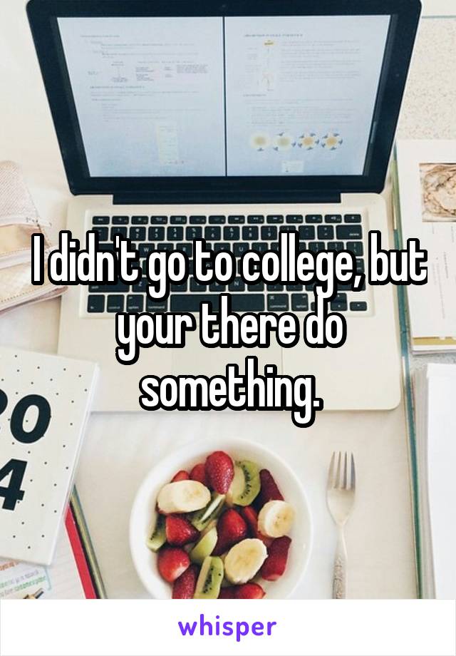 I didn't go to college, but your there do something.