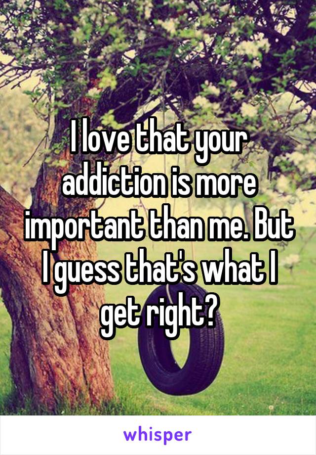 I love that your addiction is more important than me. But I guess that's what I get right?