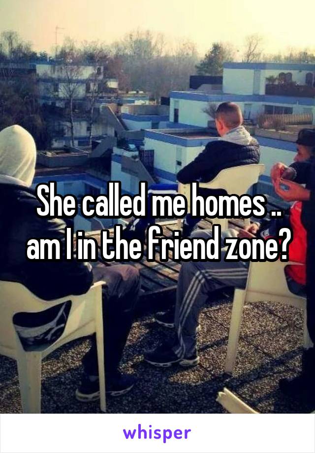 She called me homes .. am I in the friend zone?