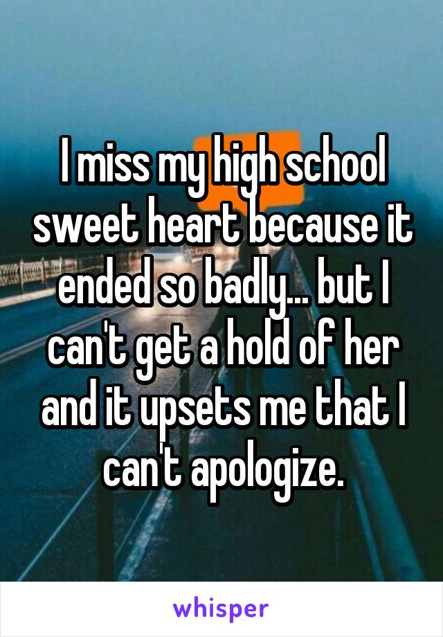 I miss my high school sweet heart because it ended so badly... but I can't get a hold of her and it upsets me that I can't apologize.