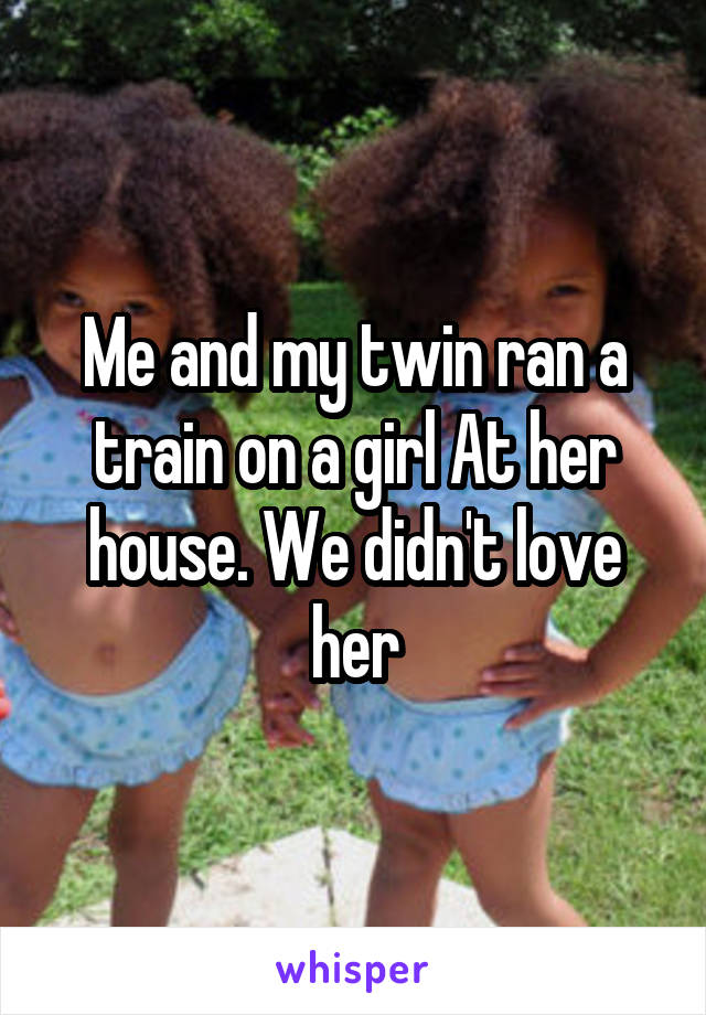 Me and my twin ran a train on a girl At her house. We didn't love her