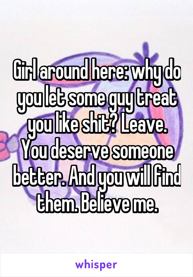 Girl around here: why do you let some guy treat you like shit? Leave. You deserve someone better. And you will find them. Believe me.
