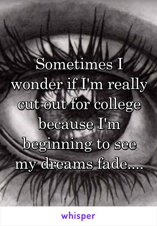 Sometimes I wonder if I'm really cut out for college because I'm beginning to see my dreams fade....