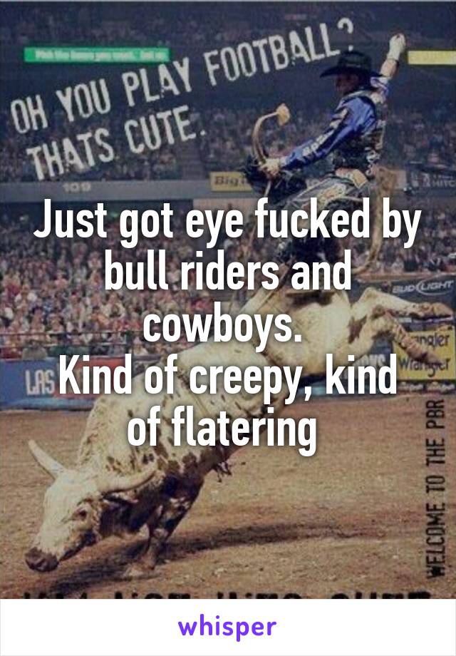 Just got eye fucked by bull riders and cowboys. 
Kind of creepy, kind of flatering 