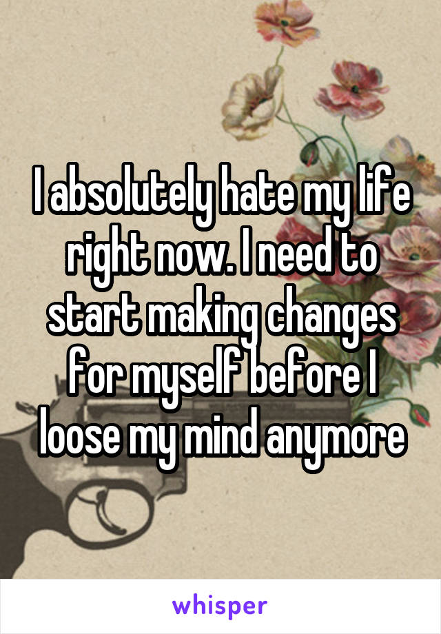 I absolutely hate my life right now. I need to start making changes for myself before I loose my mind anymore