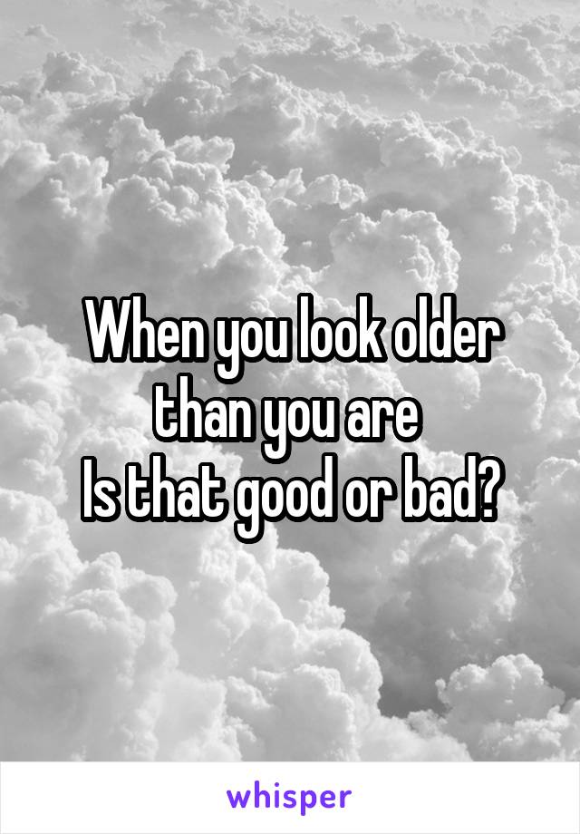 When you look older than you are 
Is that good or bad?