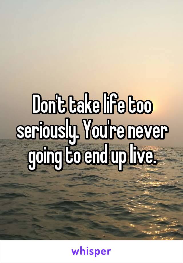 Don't take life too seriously. You're never going to end up live.
