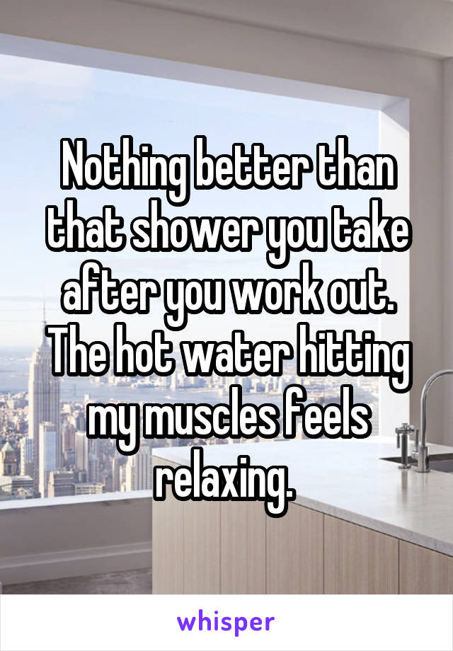 Nothing better than that shower you take after you work out.
The hot water hitting my muscles feels relaxing. 