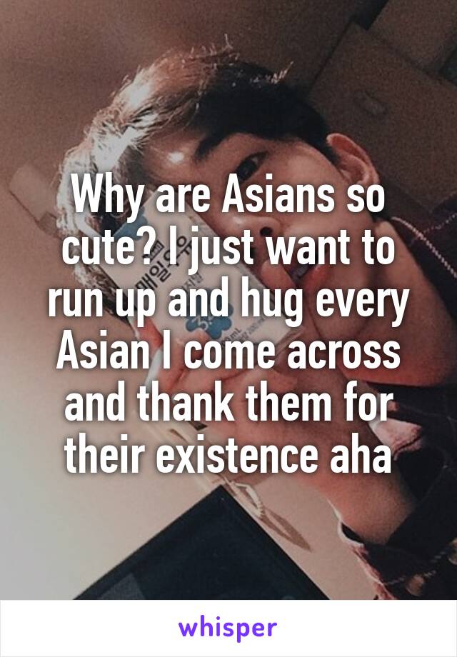 Why are Asians so cute? I just want to run up and hug every Asian I come across and thank them for their existence aha