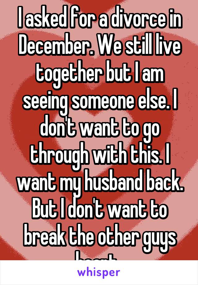 I asked for a divorce in December. We still live together but I am seeing someone else. I don't want to go through with this. I want my husband back. But I don't want to break the other guys heart. 
