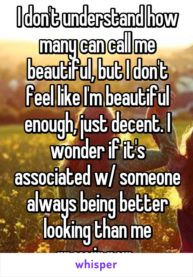 I don't understand how many can call me beautiful, but I don't feel like I'm beautiful enough, just decent. I wonder if it's associated w/ someone always being better looking than me growing up. 