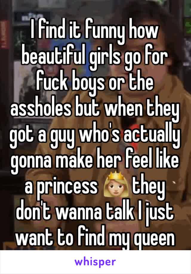 I find it funny how beautiful girls go for fuck boys or the assholes but when they got a guy who's actually gonna make her feel like a princess 👸🏼 they don't wanna talk I just want to find my queen 