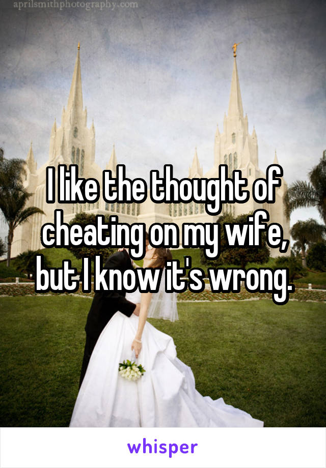 I like the thought of cheating on my wife, but I know it's wrong.