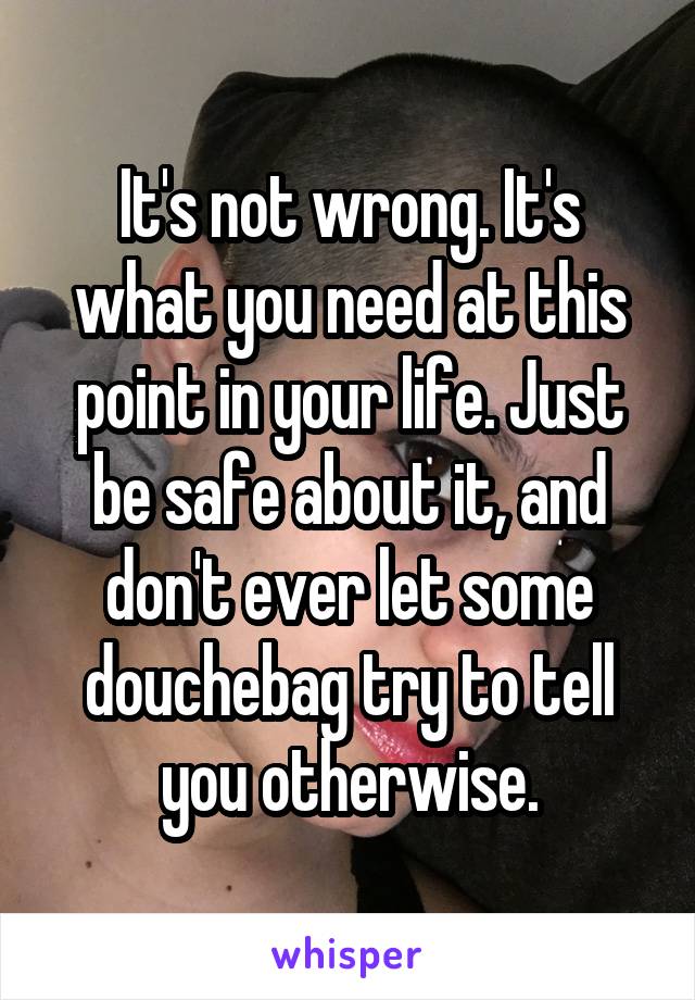 It's not wrong. It's what you need at this point in your life. Just be safe about it, and don't ever let some douchebag try to tell you otherwise.