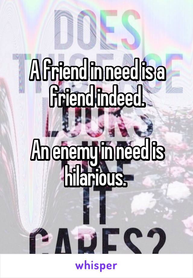 A friend in need is a friend indeed.

An enemy in need is hilarious. 
