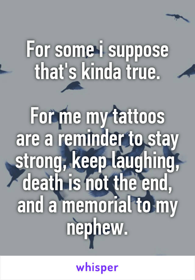 For some i suppose that's kinda true.

For me my tattoos are a reminder to stay strong, keep laughing, death is not the end, and a memorial to my nephew.