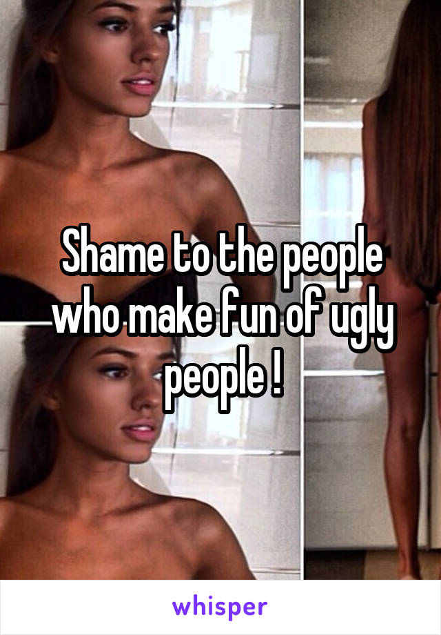 Shame to the people who make fun of ugly people !