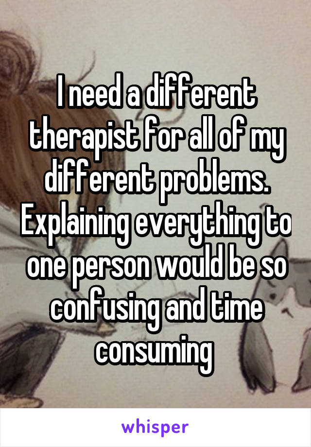 I need a different therapist for all of my different problems. Explaining everything to one person would be so confusing and time consuming 
