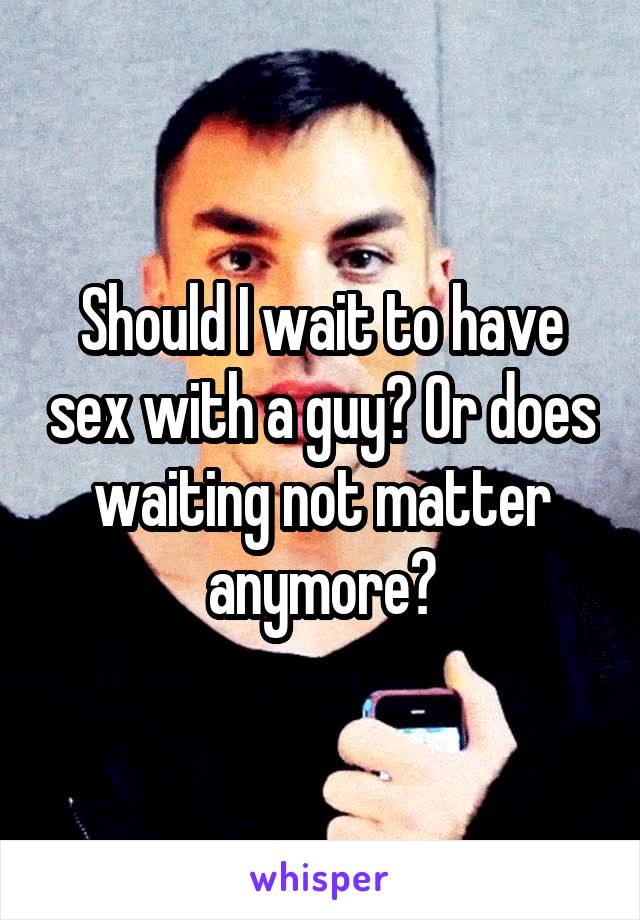 Should I wait to have sex with a guy? Or does waiting not matter anymore?