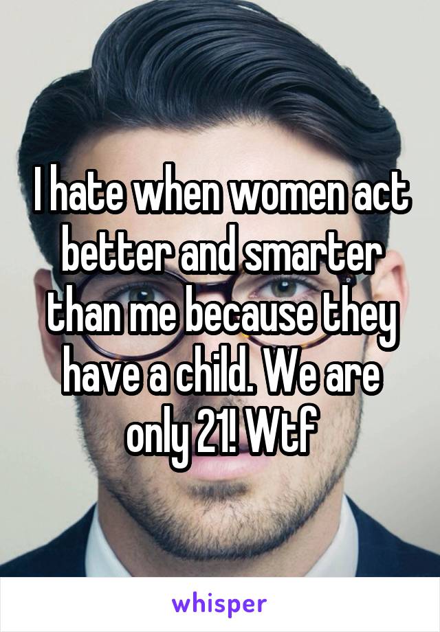 I hate when women act better and smarter than me because they have a child. We are only 21! Wtf
