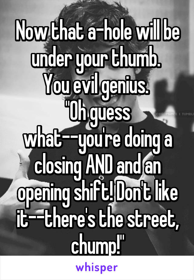 Now that a-hole will be under your thumb. 
You evil genius. 
"Oh guess what--you're doing a closing AND and an opening shift! Don't like it--there's the street, chump!"