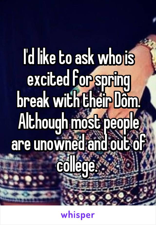 I'd like to ask who is excited for spring break with their Dôm. Although most people are unowned and out of college. 