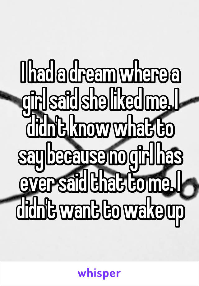 I had a dream where a girl said she liked me. I didn't know what to say because no girl has ever said that to me. I didn't want to wake up