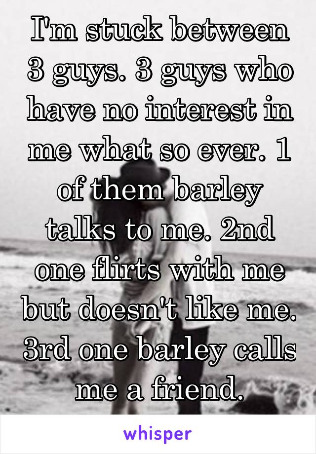 I'm stuck between 3 guys. 3 guys who have no interest in me what so ever. 1 of them barley talks to me. 2nd one flirts with me but doesn't like me. 3rd one barley calls me a friend.
What do I do?!