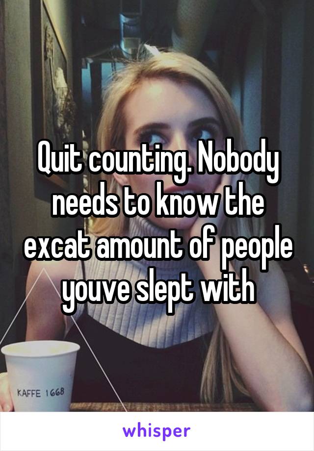 Quit counting. Nobody needs to know the excat amount of people youve slept with