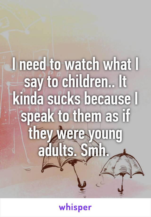 I need to watch what I say to children.. It kinda sucks because I speak to them as if they were young adults. Smh. 
