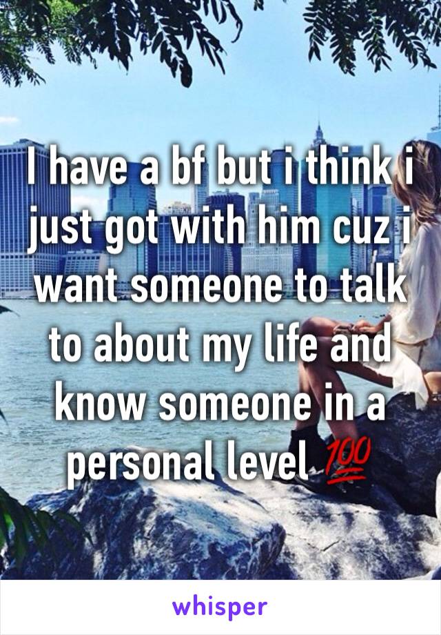 I have a bf but i think i just got with him cuz i want someone to talk to about my life and know someone in a personal level 💯
