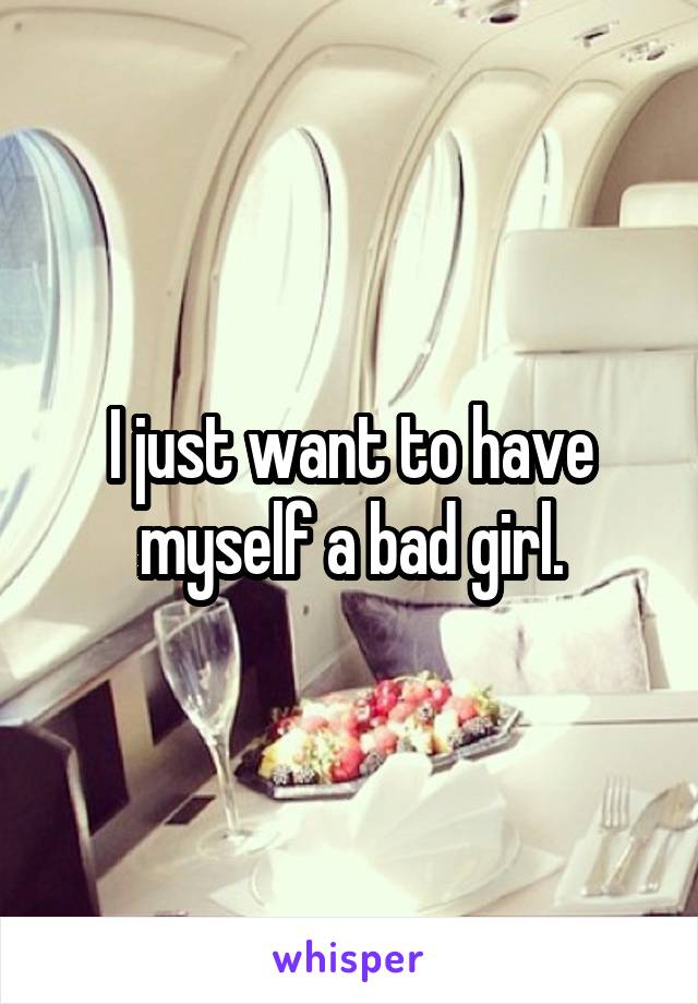 I just want to have myself a bad girl.