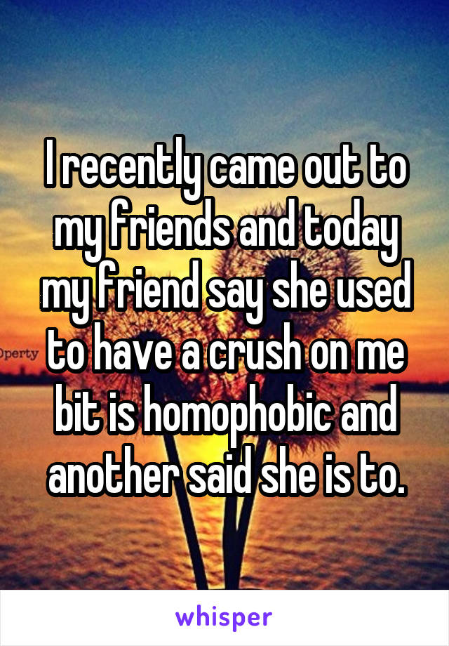 I recently came out to my friends and today my friend say she used to have a crush on me bit is homophobic and another said she is to.