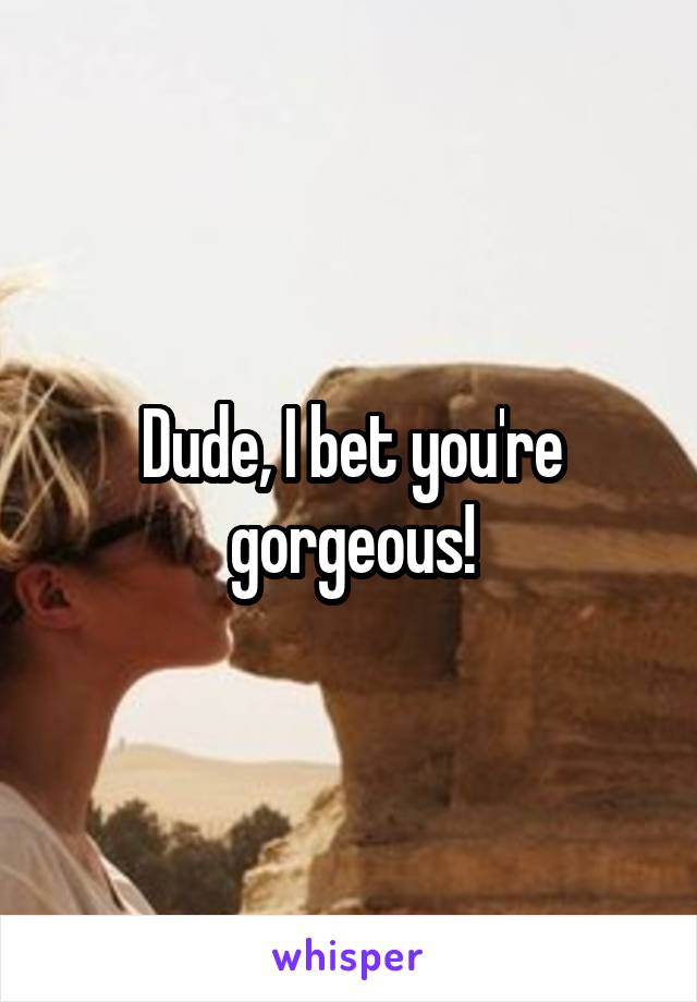Dude, I bet you're gorgeous!