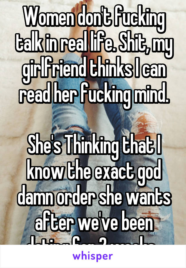 Women don't fucking talk in real life. Shit, my girlfriend thinks I can read her fucking mind.

She's Thinking that I know the exact god damn order she wants after we've been dating for 2 weeks. 