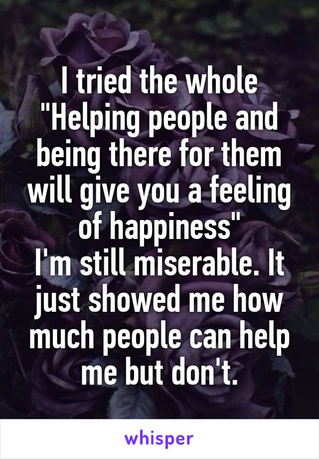 I tried the whole "Helping people and being there for them will give you a feeling of happiness"
I'm still miserable. It just showed me how much people can help me but don't.