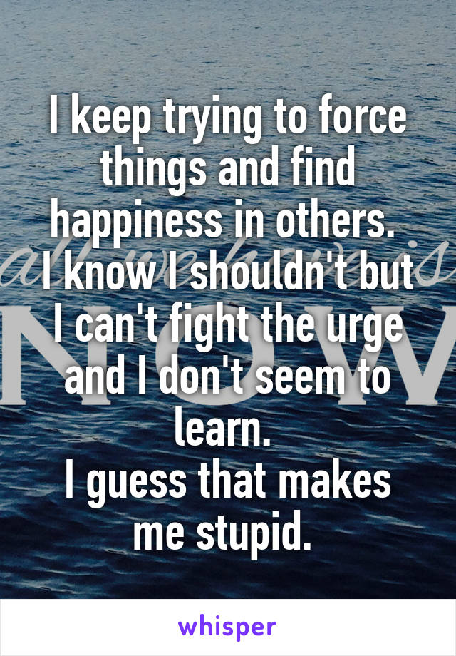 I keep trying to force things and find happiness in others. 
I know I shouldn't but I can't fight the urge and I don't seem to learn. 
I guess that makes me stupid. 