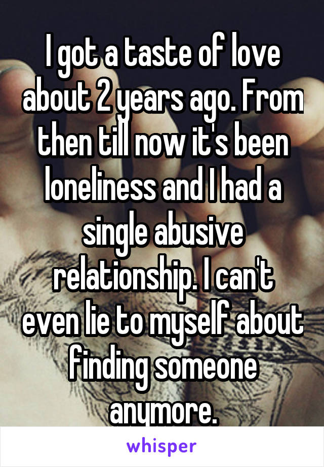 I got a taste of love about 2 years ago. From then till now it's been loneliness and I had a single abusive relationship. I can't even lie to myself about finding someone anymore.