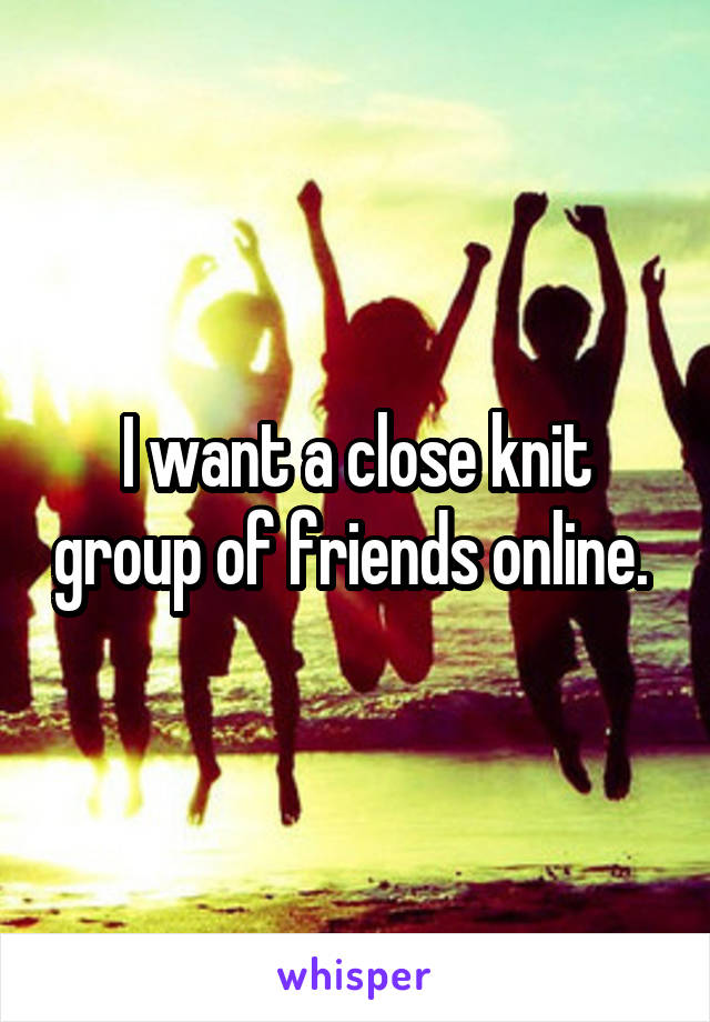 I want a close knit group of friends online. 