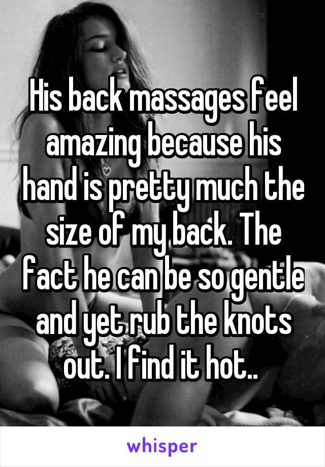 His back massages feel amazing because his hand is pretty much the size of my back. The fact he can be so gentle and yet rub the knots out. I find it hot.. 