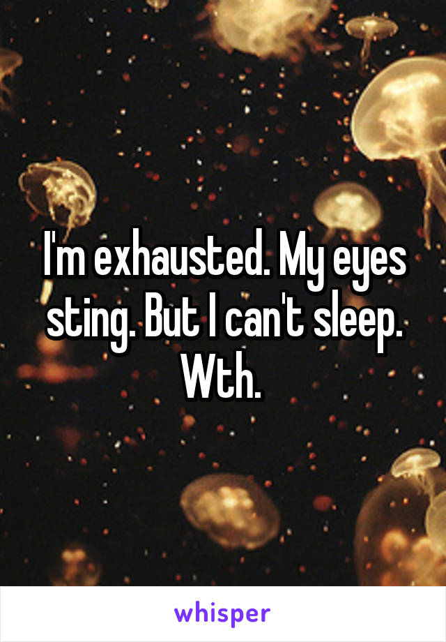 I'm exhausted. My eyes sting. But I can't sleep. Wth. 