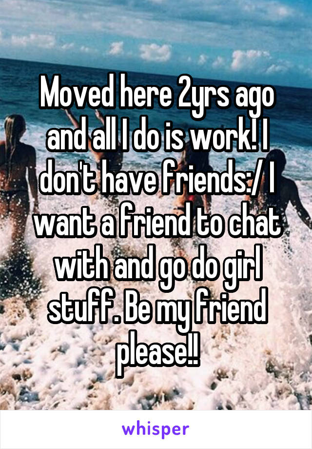 Moved here 2yrs ago and all I do is work! I don't have friends:/ I want a friend to chat with and go do girl stuff. Be my friend please!!