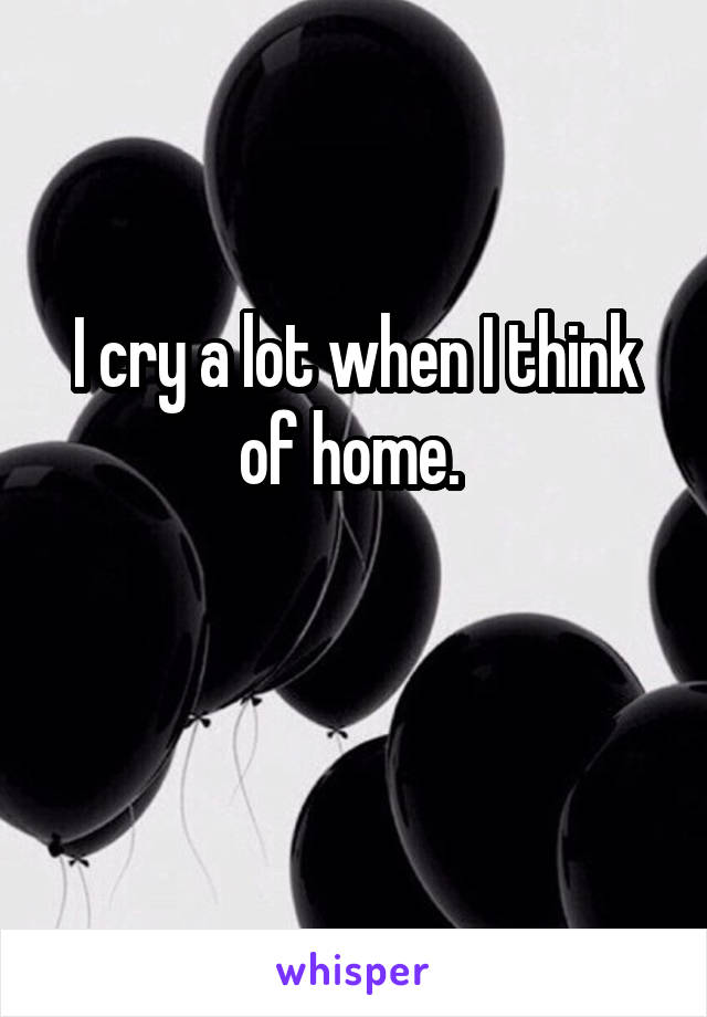 I cry a lot when I think of home. 

